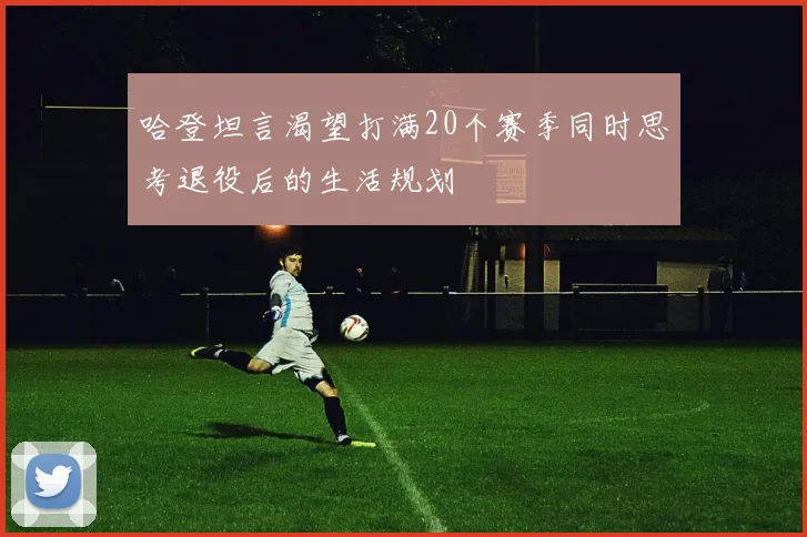 哈登坦言渴望打满20个赛季同时思考退役后的生活规划