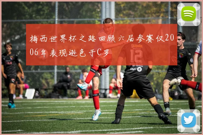 梅西世界杯之路回顾六届参赛仅2006年表现逊色于C罗