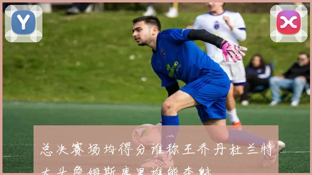 总决赛场均得分谁称王乔丹杜兰特大头詹姆斯库里谁能夺魁
