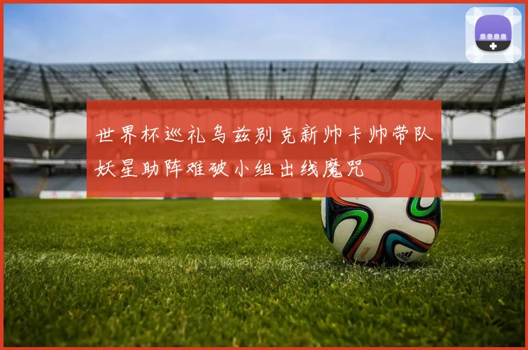 世界杯巡礼乌兹别克新帅卡帅带队妖星助阵难破小组出线魔咒