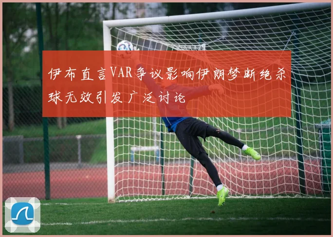 伊布直言VAR争议影响伊朗梦断绝杀球无效引发广泛讨论