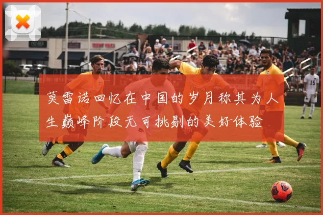 莫雷诺回忆在中国的岁月称其为人生巅峰阶段无可挑剔的美好体验