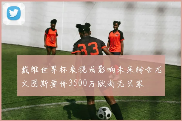 戴维世界杯表现或影响未来转会尤文图斯要价3500万欧尚无买家