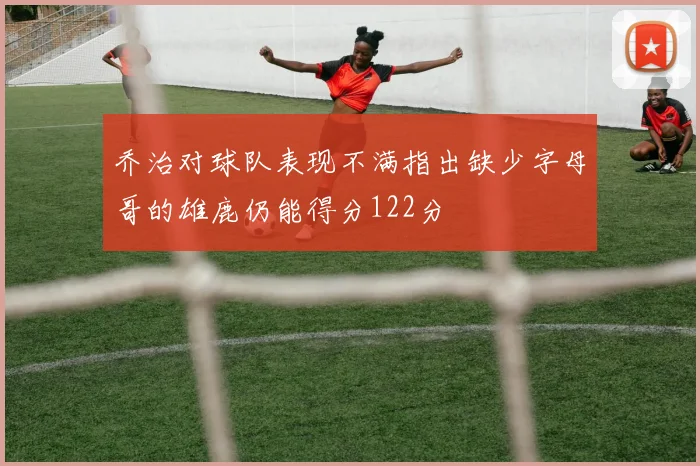乔治对球队表现不满指出缺少字母哥的雄鹿仍能得分122分