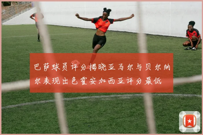 巴萨球员评分揭晓亚马尔与贝尔纳尔表现出色霍安加西亚评分最低