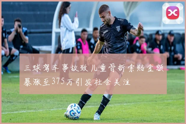 三球驾车事故致儿童骨折索赔金额暴涨至375万引发社会关注