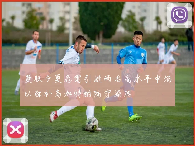曼联今夏急需引进两名高水平中场以弥补乌加特的防守漏洞