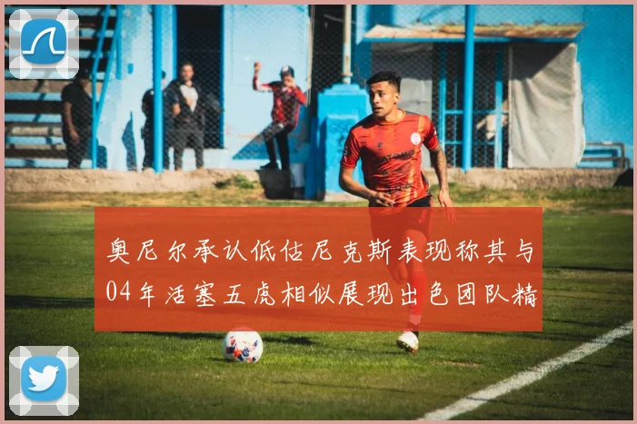 奥尼尔承认低估尼克斯表现称其与04年活塞五虎相似展现出色团队精神
