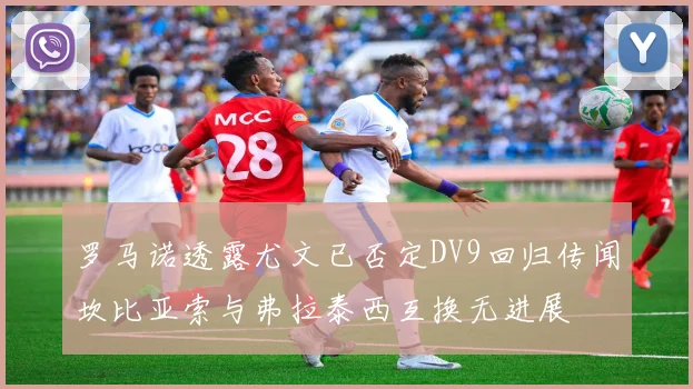 罗马诺透露尤文已否定DV9回归传闻坎比亚索与弗拉泰西互换无进展