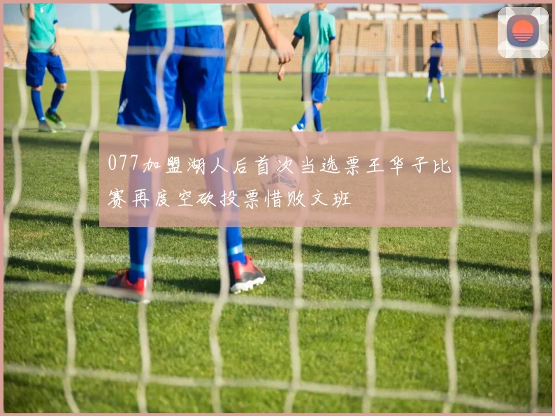 077加盟湖人后首次当选票王华子比赛再度空砍投票惜败文班