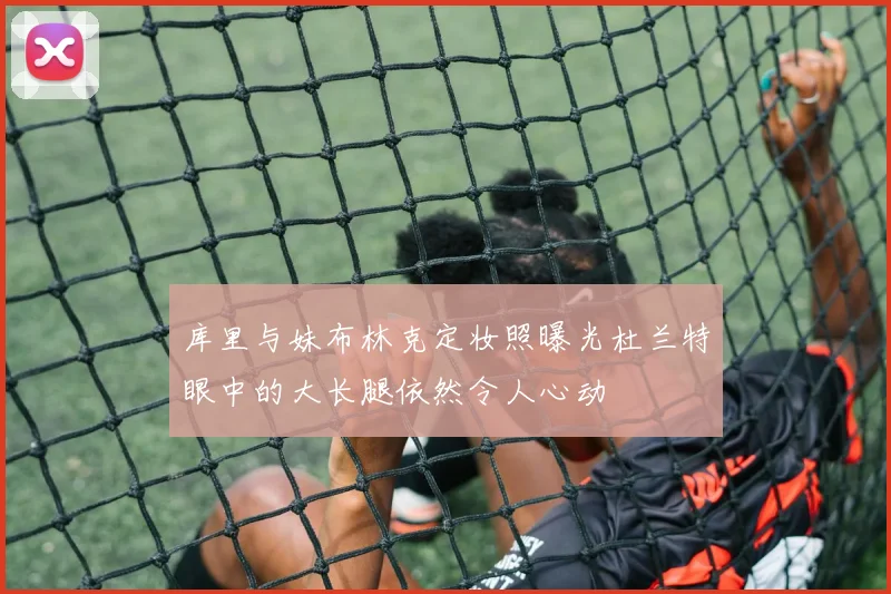 库里与妹布林克定妆照曝光杜兰特眼中的大长腿依然令人心动