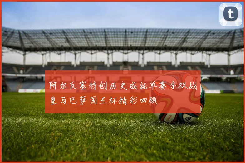 阿尔瓦塞特创历史成就单赛季双战皇马巴萨国王杯精彩回顾