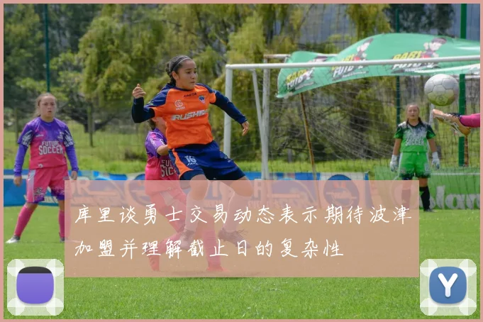 库里谈勇士交易动态表示期待波津加盟并理解截止日的复杂性