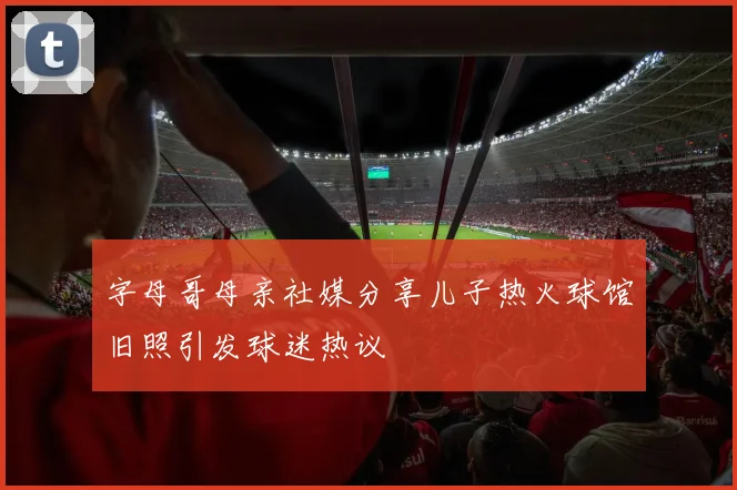 字母哥母亲社媒分享儿子热火球馆旧照引发球迷热议