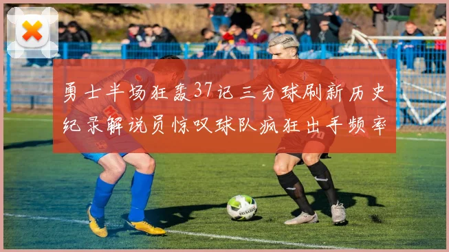 勇士半场狂轰37记三分球刷新历史纪录解说员惊叹球队疯狂出手频率