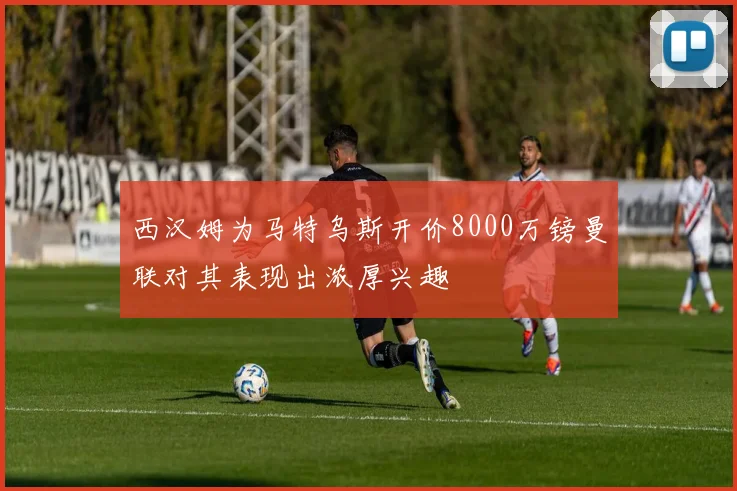 西汉姆为马特乌斯开价8000万镑曼联对其表现出浓厚兴趣