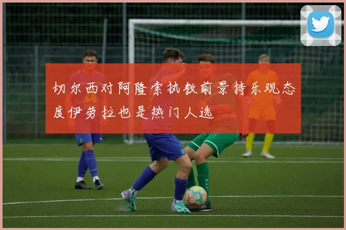 切尔西对阿隆索执教前景持乐观态度伊劳拉也是热门人选