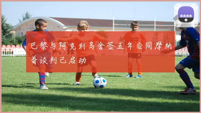 巴黎与阿克利乌舍签五年合同摩纳哥谈判已启动